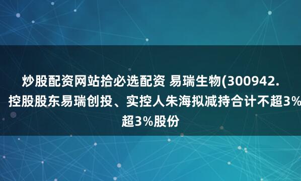 炒股配资网站拾必选配资 易瑞生物(300942.SZ)：控股股东易瑞创投、实控人朱海拟减持合计不超3%股份