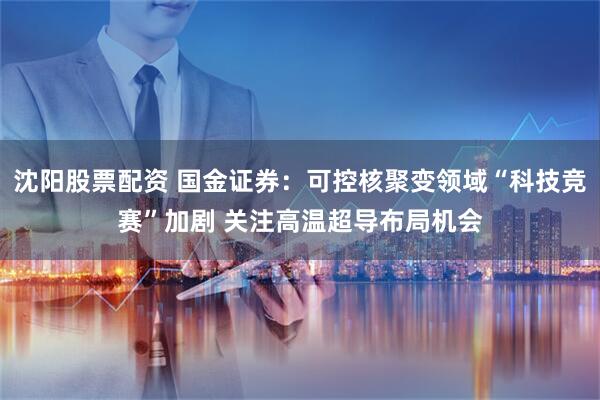 沈阳股票配资 国金证券：可控核聚变领域“科技竞赛”加剧 关注高温超导布局机会