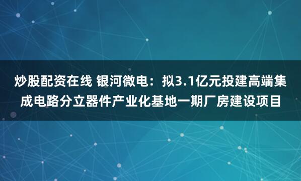 炒股配资在线 银河微电：拟3.1亿元投建高端集成电路分立器件产业化基地一期厂房建设项目