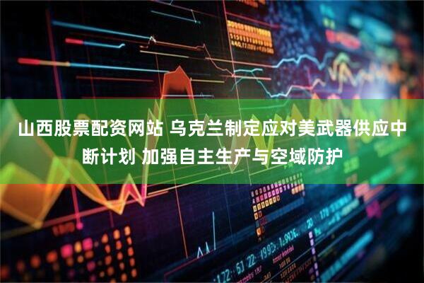 山西股票配资网站 乌克兰制定应对美武器供应中断计划 加强自主生产与空域防护
