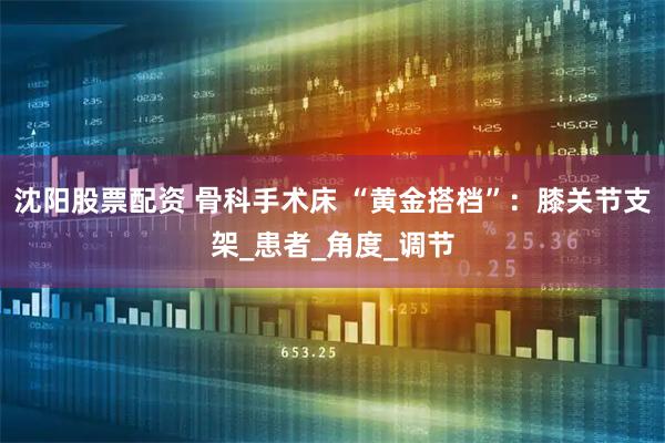 沈阳股票配资 骨科手术床 “黄金搭档”：膝关节支架_患者_角度_调节
