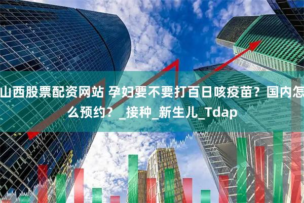 山西股票配资网站 孕妇要不要打百日咳疫苗？国内怎么预约？_接种_新生儿_Tdap