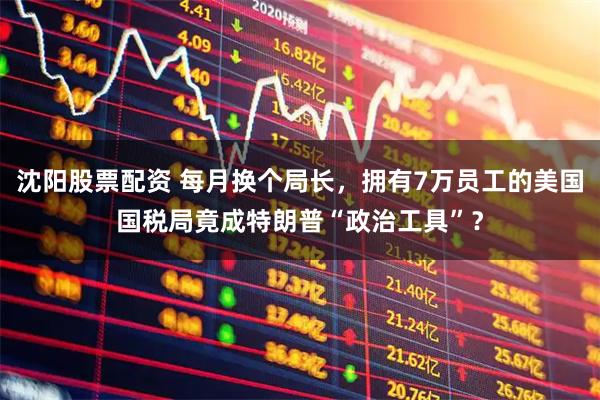 沈阳股票配资 每月换个局长，拥有7万员工的美国国税局竟成特朗普“政治工具”？