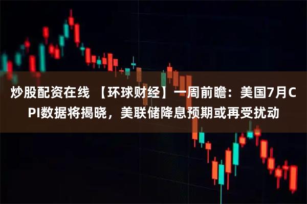 炒股配资在线 【环球财经】一周前瞻：美国7月CPI数据将揭晓，美联储降息预期或再受扰动