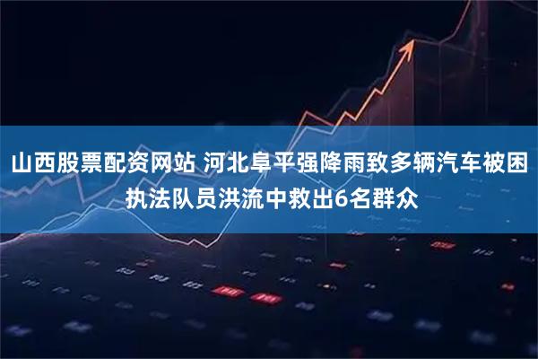 山西股票配资网站 河北阜平强降雨致多辆汽车被困 执法队员洪流中救出6名群众