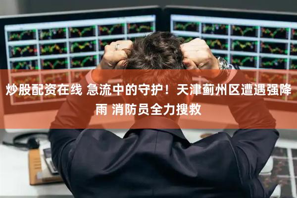 炒股配资在线 急流中的守护！天津蓟州区遭遇强降雨 消防员全力搜救