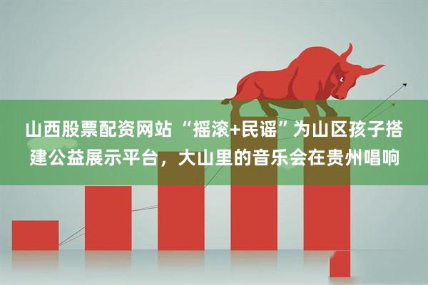 山西股票配资网站 “摇滚+民谣”为山区孩子搭建公益展示平台，大山里的音乐会在贵州唱响