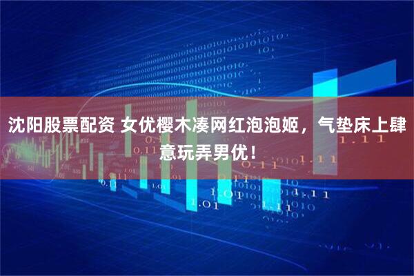 沈阳股票配资 女优樱木凑网红泡泡姬，气垫床上肆意玩弄男优！