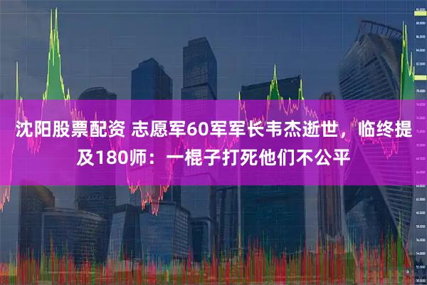 沈阳股票配资 志愿军60军军长韦杰逝世，临终提及180师：一棍子打死他们不公平