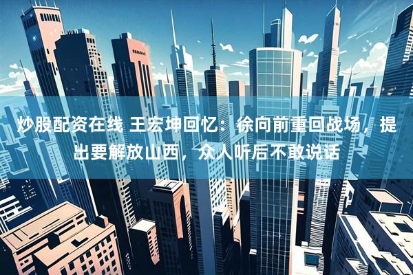 炒股配资在线 王宏坤回忆：徐向前重回战场，提出要解放山西，众人听后不敢说话