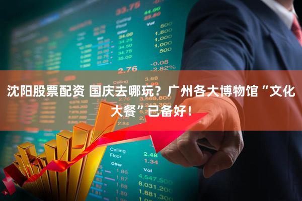 沈阳股票配资 国庆去哪玩？广州各大博物馆“文化大餐”已备好！