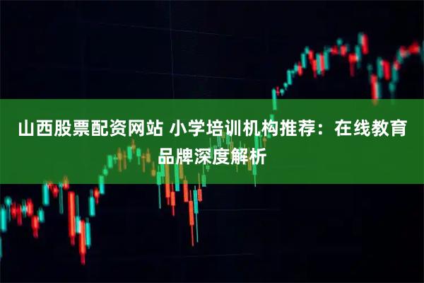 山西股票配资网站 小学培训机构推荐：在线教育品牌深度解析