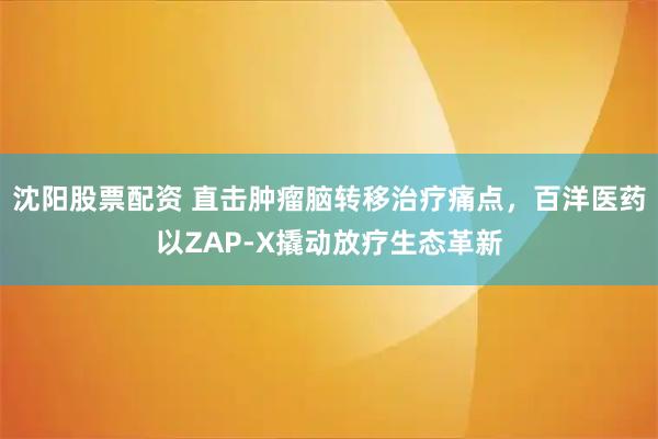 沈阳股票配资 直击肿瘤脑转移治疗痛点,百洋医药以ZAP-X撬动放疗生态革新