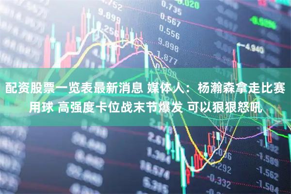 配资股票一览表最新消息 媒体人:杨瀚森拿走比赛用球 高强度卡位战末节爆发 可以狠狠怒吼