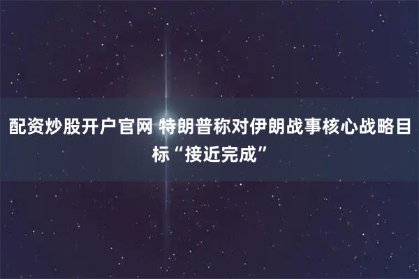 配资炒股开户官网 特朗普称对伊朗战事核心战略目标“接近完成”